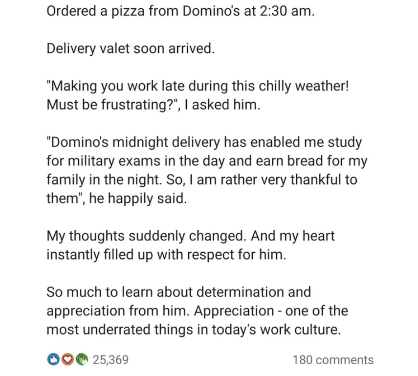 document - Ordered a pizza from Domino's at . Delivery valet soon arrived. "Making you work late during this chilly weather! Must be frustrating?", I asked him. "Domino's midnight delivery has enabled me study for military exams in the day and earn bread 